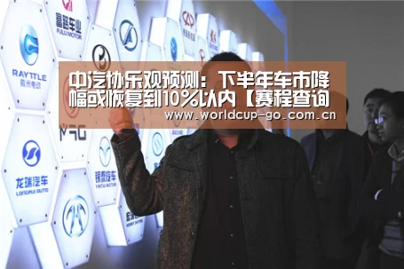 中汽协乐观预测:下半年车市降幅或恢复到10%以内【赛程查询】(图4) 2026美加墨